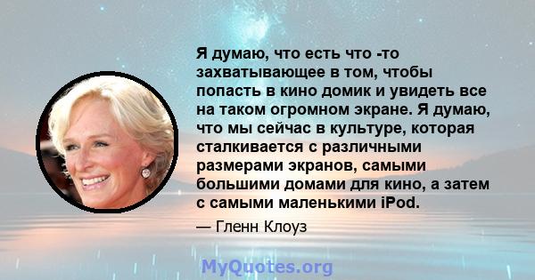 Я думаю, что есть что -то захватывающее в том, чтобы попасть в кино домик и увидеть все на таком огромном экране. Я думаю, что мы сейчас в культуре, которая сталкивается с различными размерами экранов, самыми большими