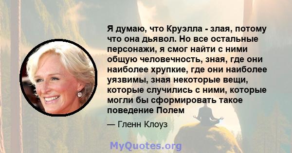 Я думаю, что Круэлла - злая, потому что она дьявол. Но все остальные персонажи, я смог найти с ними общую человечность, зная, где они наиболее хрупкие, где они наиболее уязвимы, зная некоторые вещи, которые случились с