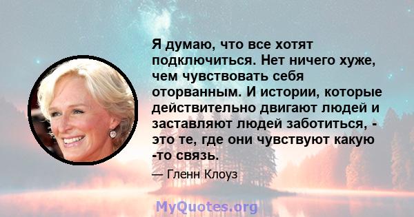 Я думаю, что все хотят подключиться. Нет ничего хуже, чем чувствовать себя оторванным. И истории, которые действительно двигают людей и заставляют людей заботиться, - это те, где они чувствуют какую -то связь.