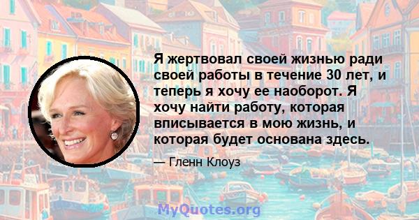 Я жертвовал своей жизнью ради своей работы в течение 30 лет, и теперь я хочу ее наоборот. Я хочу найти работу, которая вписывается в мою жизнь, и которая будет основана здесь.