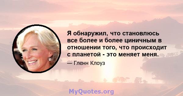 Я обнаружил, что становлюсь все более и более циничным в отношении того, что происходит с планетой - это меняет меня.