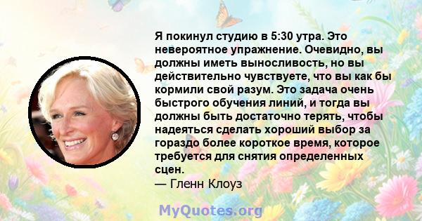 Я покинул студию в 5:30 утра. Это невероятное упражнение. Очевидно, вы должны иметь выносливость, но вы действительно чувствуете, что вы как бы кормили свой разум. Это задача очень быстрого обучения линий, и тогда вы