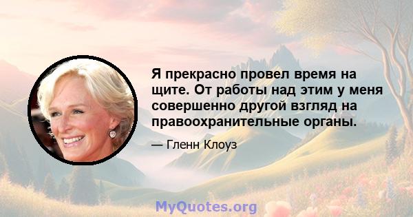 Я прекрасно провел время на щите. От работы над этим у меня совершенно другой взгляд на правоохранительные органы.