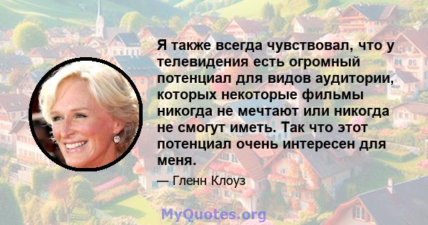 Я также всегда чувствовал, что у телевидения есть огромный потенциал для видов аудитории, которых некоторые фильмы никогда не мечтают или никогда не смогут иметь. Так что этот потенциал очень интересен для меня.