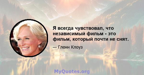 Я всегда чувствовал, что независимый фильм - это фильм, который почти не снят.