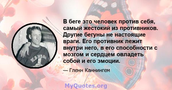 В беге это человек против себя, самый жестокий из противников. Другие бегуны не настоящие враги. Его противник лежит внутри него, в его способности с мозгом и сердцем овладеть собой и его эмоции.