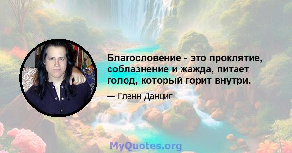 Благословение - это проклятие, соблазнение и жажда, питает голод, который горит внутри.