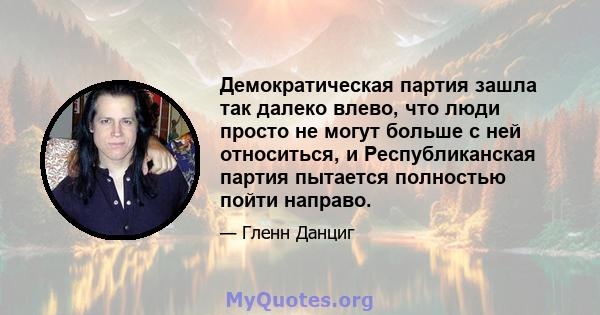 Демократическая партия зашла так далеко влево, что люди просто не могут больше с ней относиться, и Республиканская партия пытается полностью пойти направо.