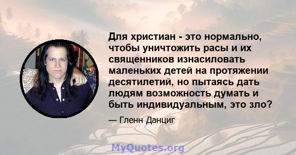 Для христиан - это нормально, чтобы уничтожить расы и их священников изнасиловать маленьких детей на протяжении десятилетий, но пытаясь дать людям возможность думать и быть индивидуальным, это зло?