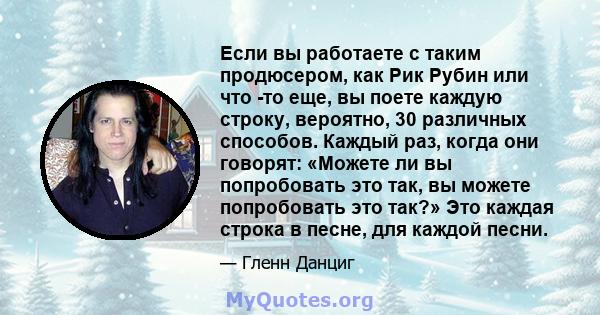 Если вы работаете с таким продюсером, как Рик Рубин или что -то еще, вы поете каждую строку, вероятно, 30 различных способов. Каждый раз, когда они говорят: «Можете ли вы попробовать это так, вы можете попробовать это