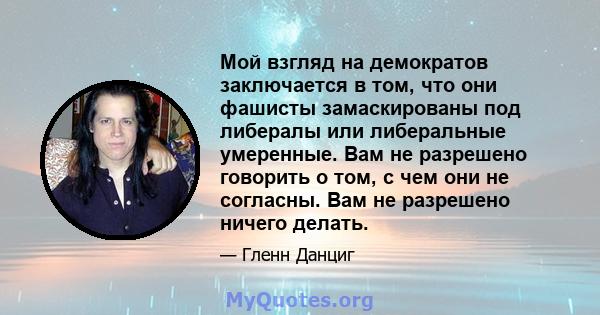 Мой взгляд на демократов заключается в том, что они фашисты замаскированы под либералы или либеральные умеренные. Вам не разрешено говорить о том, с чем они не согласны. Вам не разрешено ничего делать.