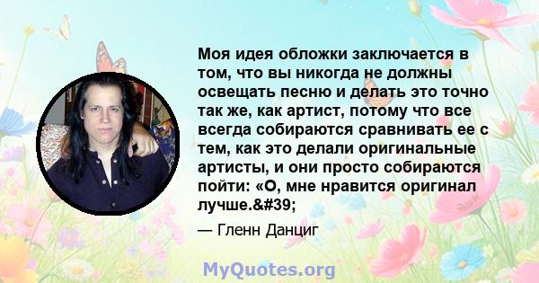 Моя идея обложки заключается в том, что вы никогда не должны освещать песню и делать это точно так же, как артист, потому что все всегда собираются сравнивать ее с тем, как это делали оригинальные артисты, и они просто