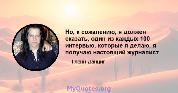 Но, к сожалению, я должен сказать, один из каждых 100 интервью, которые я делаю, я получаю настоящий журналист