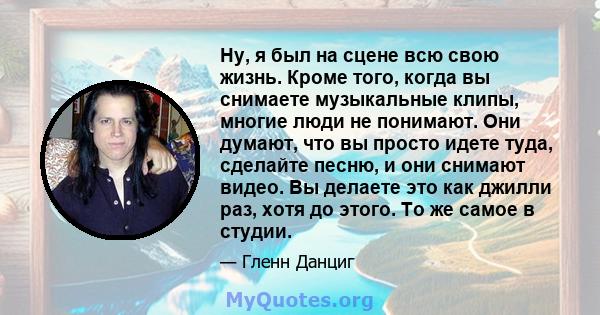 Ну, я был на сцене всю свою жизнь. Кроме того, когда вы снимаете музыкальные клипы, многие люди не понимают. Они думают, что вы просто идете туда, сделайте песню, и они снимают видео. Вы делаете это как джилли раз, хотя 