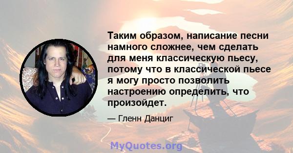 Таким образом, написание песни намного сложнее, чем сделать для меня классическую пьесу, потому что в классической пьесе я могу просто позволить настроению определить, что произойдет.