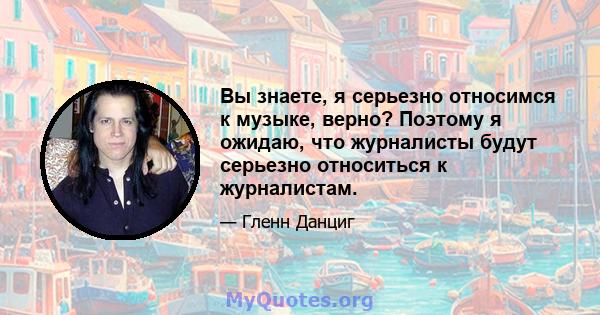 Вы знаете, я серьезно относимся к музыке, верно? Поэтому я ожидаю, что журналисты будут серьезно относиться к журналистам.