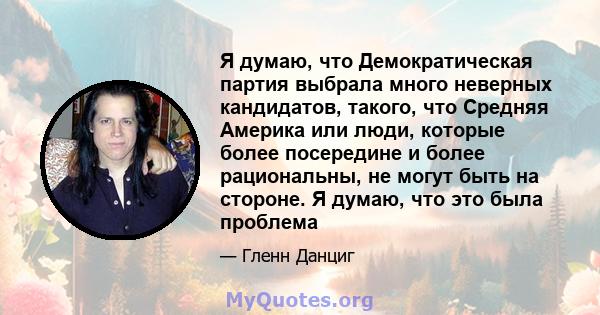 Я думаю, что Демократическая партия выбрала много неверных кандидатов, такого, что Средняя Америка или люди, которые более посередине и более рациональны, не могут быть на стороне. Я думаю, что это была проблема