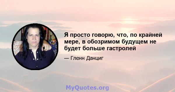 Я просто говорю, что, по крайней мере, в обозримом будущем не будет больше гастролей