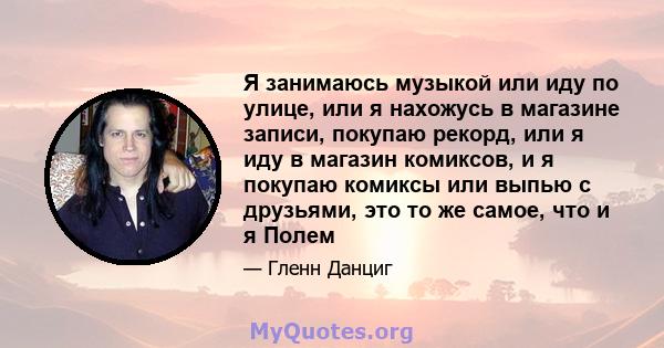 Я занимаюсь музыкой или иду по улице, или я нахожусь в магазине записи, покупаю рекорд, или я иду в магазин комиксов, и я покупаю комиксы или выпью с друзьями, это то же самое, что и я Полем