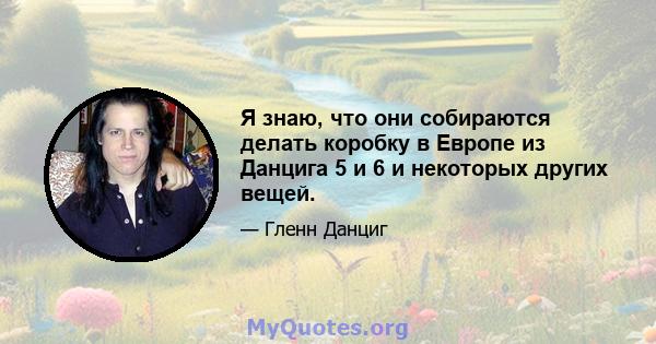 Я знаю, что они собираются делать коробку в Европе из Данцига 5 и 6 и некоторых других вещей.