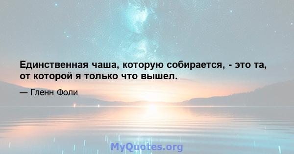 Единственная чаша, которую собирается, - это та, от которой я только что вышел.