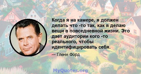 Когда я на камере, я должен делать что -то так, как я делаю вещи в повседневной жизни. Это дает аудитории кого -то реального, чтобы идентифицировать себя.