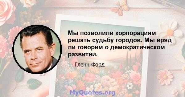 Мы позволили корпорациям решать судьбу городов. Мы вряд ли говорим о демократическом развитии.