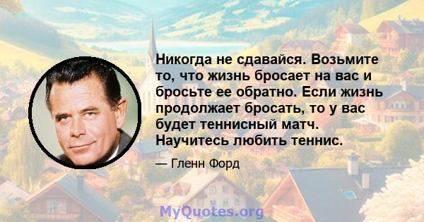 Никогда не сдавайся. Возьмите то, что жизнь бросает на вас и бросьте ее обратно. Если жизнь продолжает бросать, то у вас будет теннисный матч. Научитесь любить теннис.