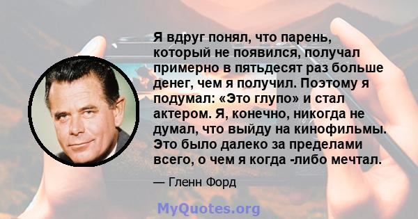 Я вдруг понял, что парень, который не появился, получал примерно в пятьдесят раз больше денег, чем я получил. Поэтому я подумал: «Это глупо» и стал актером. Я, конечно, никогда не думал, что выйду на кинофильмы. Это