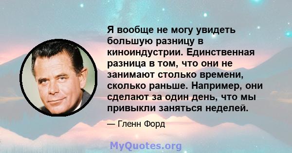 Я вообще не могу увидеть большую разницу в киноиндустрии. Единственная разница в том, что они не занимают столько времени, сколько раньше. Например, они сделают за один день, что мы привыкли заняться неделей.