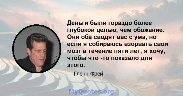 Деньги были гораздо более глубокой целью, чем обожание. Они оба сводят вас с ума, но если я собираюсь взорвать свой мозг в течение пяти лет, я хочу, чтобы что -то показало для этого.