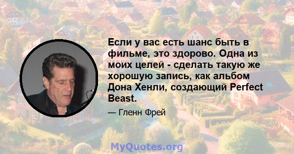 Если у вас есть шанс быть в фильме, это здорово. Одна из моих целей - сделать такую ​​же хорошую запись, как альбом Дона Хенли, создающий Perfect Beast.