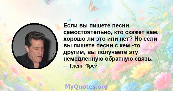 Если вы пишете песни самостоятельно, кто скажет вам, хорошо ли это или нет? Но если вы пишете песни с кем -то другим, вы получаете эту немедленную обратную связь.