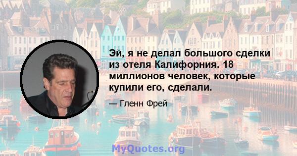 Эй, я не делал большого сделки из отеля Калифорния. 18 миллионов человек, которые купили его, сделали.