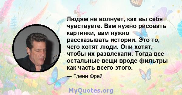 Людям не волнует, как вы себя чувствуете. Вам нужно рисовать картинки, вам нужно рассказывать истории. Это то, чего хотят люди. Они хотят, чтобы их развлекали. Тогда все остальные вещи вроде фильтры как часть всего