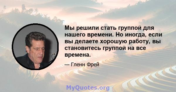 Мы решили стать группой для нашего времени. Но иногда, если вы делаете хорошую работу, вы становитесь группой на все времена.