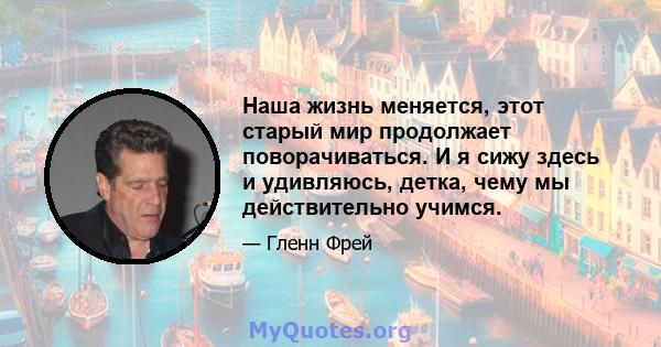 Наша жизнь меняется, этот старый мир продолжает поворачиваться. И я сижу здесь и удивляюсь, детка, чему мы действительно учимся.