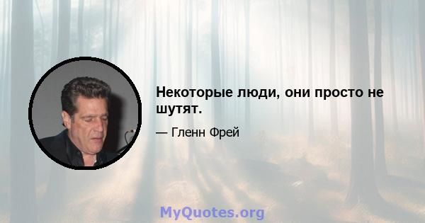 Некоторые люди, они просто не шутят.