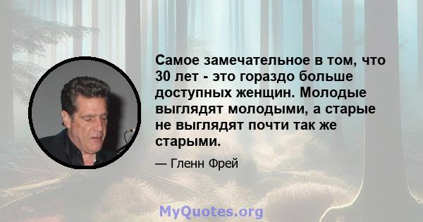 Самое замечательное в том, что 30 лет - это гораздо больше доступных женщин. Молодые выглядят молодыми, а старые не выглядят почти так же старыми.