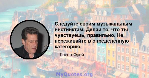 Следуйте своим музыкальным инстинктам. Делай то, что ты чувствуешь, правильно. Не переживайте в определенную категорию.