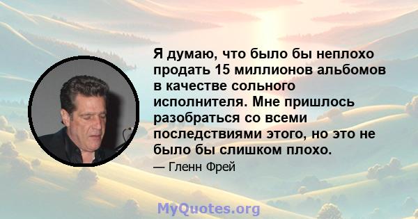 Я думаю, что было бы неплохо продать 15 миллионов альбомов в качестве сольного исполнителя. Мне пришлось разобраться со всеми последствиями этого, но это не было бы слишком плохо.