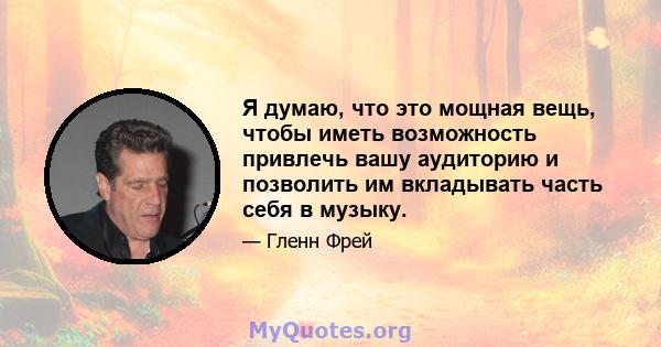 Я думаю, что это мощная вещь, чтобы иметь возможность привлечь вашу аудиторию и позволить им вкладывать часть себя в музыку.