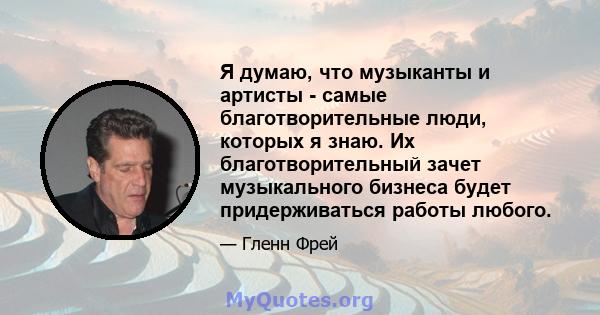 Я думаю, что музыканты и артисты - самые благотворительные люди, которых я знаю. Их благотворительный зачет музыкального бизнеса будет придерживаться работы любого.