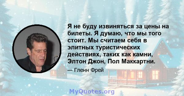 Я не буду извиняться за цены на билеты. Я думаю, что мы того стоит. Мы считаем себя в элитных туристических действиях, таких как камни, Элтон Джон, Пол Маккартни.