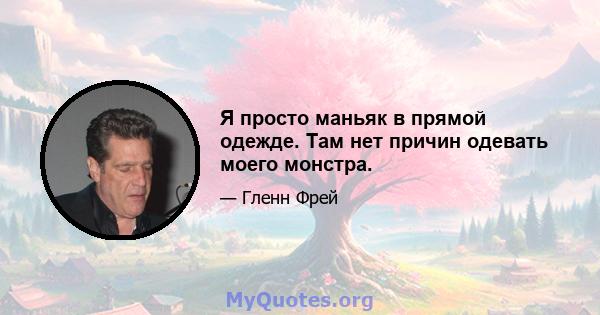 Я просто маньяк в прямой одежде. Там нет причин одевать моего монстра.