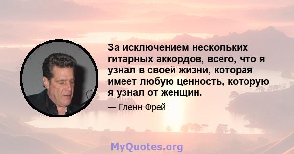 За исключением нескольких гитарных аккордов, всего, что я узнал в своей жизни, которая имеет любую ценность, которую я узнал от женщин.