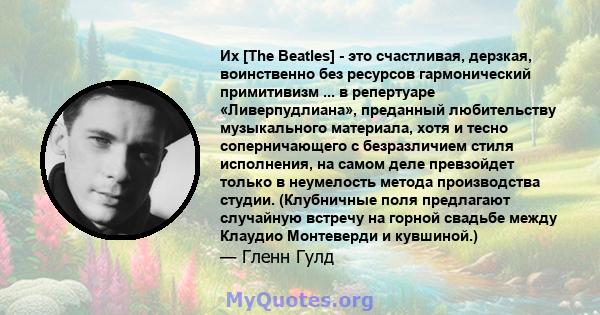 Их [The Beatles] - это счастливая, дерзкая, воинственно без ресурсов гармонический примитивизм ... в репертуаре «Ливерпудлиана», преданный любительству музыкального материала, хотя и тесно соперничающего с безразличием