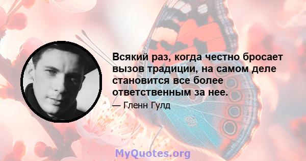 Всякий раз, когда честно бросает вызов традиции, на самом деле становится все более ответственным за нее.