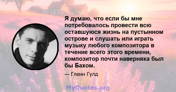 Я думаю, что если бы мне потребовалось провести всю оставшуюся жизнь на пустынном острове и слушать или играть музыку любого композитора в течение всего этого времени, композитор почти наверняка был бы Бахом.