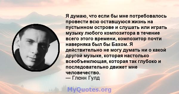 Я думаю, что если бы мне потребовалось провести всю оставшуюся жизнь на пустынном острове и слушать или играть музыку любого композитора в течение всего этого времени, композитор почти наверняка был бы Бахом. Я